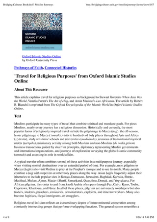 Oxford Islamic Studies Online
by Oxford University Press
Pathways of Faith, Connected Histories
'Travel for Religious Purposes' from Oxford Islamic Studies
Online
About This Resource
This article explains travel for religious purposes as background to Stewart Gordon's When Asia Was
the World, Venetia Porter's The Art of Hajj, and Amin Maalouf's Leo Africanus. The article by Robert
R. Bianchi is reprinted from The Oxford Encyclopedia of the Islamic World in Oxford Islamic Studies
Online.
Text
Muslims participate in many types of travel that combine spiritual and mundane goals. For pious
Muslims, nearly every journey has a religious dimension. Historically and currently, the most
popular forms of religiously inspired travel include the pilgrimage to Mecca (ḥajj), the off-season,
lesser pilgrimage to Mecca (ʿumrah), visits to hundreds of holy places throughout Asia and Africa
(ziyārahs), study at Islamic schools and universities (madrasahs), reunions of transnational mystical
orders (ṭarīqahs), missionary activity among both Muslims and non-Muslims (daʿwah), private
business transactions guided by sharīʿah principles, diplomacy representing Muslim governments
and international organizations, and journeys of exploration surveying the global Islamic community
(ummah) and assessing its role in world affairs.
A typical traveler often combines several of these activities in a multipurpose journey, especially
when visiting several destinations over an extended period of time. For example, most pilgrims to
Mecca (ḥajjis) also visit Medina to pray at the Prophet's mosque and to see his tomb. Many people
combine a ḥajj with stopovers at other holy places along the way. Asian ḥajjis frequently adjust their
itineraries to include popular sites in Konya, Damascus, Jerusalem, Baghdad, Karbala, Shīrāz,
Mashhad, Multan, Ajmer, Mazār-i Sharīf, Samarkand, Quanzhou, Demak, and Yogyakarta. For
African pilgrims, the routes to and from Saudi Arabia often pass through Fez, Cairo, Kano, Touba,
Capetown, Khartoum, and Harar. In all of these places, pilgrims are not merely worshipers but also
traders, students, preachers, emissaries, demonstrators, explorers, and itinerant workers. Many also
become fugitives, illegal immigrants, or smugglers.
Religious travel in Islam reﬂects an extraordinary degree of intercontinental cooperation among
constantly intersecting groups that perform overlapping functions. The general pattern resembles a
Bridging Cultures Bookshelf: Muslim Journeys http://bridgingcultures.neh.gov/muslimjourneys/items/show/187
4 of 8 9/16/14 3:48 PM
 