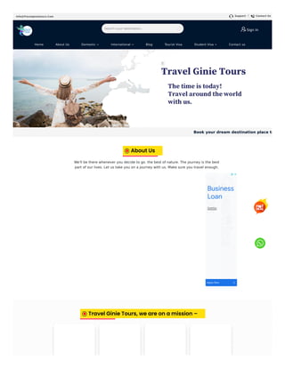 Info@Travelginietours.Com Support / Contact Us
We'll be there whenever you decide to go. the best of nature. The journey is the best
part of our lives. Let us take you on a journey with us. Make sure you travel enough.
Sign In
Home About Us Domestic  International  Blog Tourist Visa Student Visa  Contact us
Book your dream destination place to
About Us
Q
u
e
s
tt
i
p
s
s
tt
i
p
s
Business
Loan
Questtips
Apply Now
Travel Ginie Tours, we are on a mission –
Search your destination... 
 