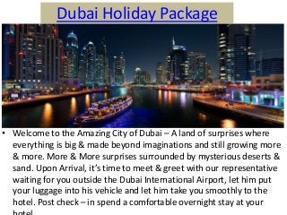 Dubai Holiday Package
• Welcome to the Amazing City of Dubai – A land of surprises where
everything is big & made beyond imaginations and still growing more
& more. More & More surprises surrounded by mysterious deserts &
sa d. Upo Arri al, it’s ti e to eet & greet ith our represe tati e
waiting for you outside the Dubai International Airport, let him put
your luggage into his vehicle and let him take you smoothly to the
hotel. Post check – in spend a comfortable overnight stay at your
 