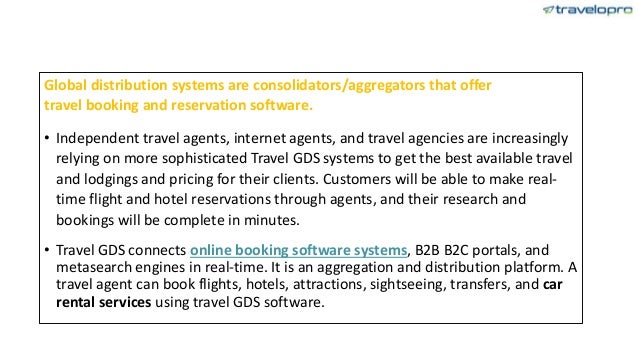 Global distribution systems are consolidators/aggregators that offer
travel booking and reservation software.
• Independent travel agents, internet agents, and travel agencies are increasingly
relying on more sophisticated Travel GDS systems to get the best available travel
and lodgings and pricing for their clients. Customers will be able to make real-
time flight and hotel reservations through agents, and their research and
bookings will be complete in minutes.
• Travel GDS connects online booking software systems, B2B B2C portals, and
metasearch engines in real-time. It is an aggregation and distribution platform. A
travel agent can book flights, hotels, attractions, sightseeing, transfers, and car
rental services using travel GDS software.
 