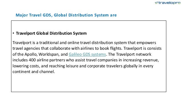 Major Travel GDS, Global Distribution System are
• Travelport Global Distribution System
Travelport is a traditional and online travel distribution system that empowers
travel agencies that collaborate with airlines to book flights. Travelport is consists
of the Apollo, Worldspan, and Galileo GDS systems. The Travelport network
includes 400 airline partners who assist travel companies in increasing revenue,
lowering costs, and reaching leisure and corporate travelers globally in every
continent and channel.
 