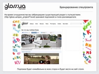 Брендирование спецпроекта

На время сотрудничества мы забрендируем существующий раздел о путешествиях
(http://gloss.ua/spec_project/Travel) красивой подложкой в стиле рекламодателя.




             Подложка будет кликабельна со всех сторон и будет вести на сайт отеля.
 