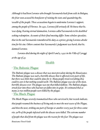 Although it had been Lorenzo who brought Savonarola back 'om exile in Bologna,
the 'iar soon accused his benefactor of ruining the state and squandering the
wealth of the people. These accusations begain to undermine Lorenzo's support
among the people of Florence. In 1492, Lorenzo fe( seriously i(. He knew that he
was dying. Fearing eternal damnation, Lorenzo ca(ed Savonarola to his deathbed
seeking redemption. Accounts of their ﬁnal meeting diﬀer. Some scholars speculate
that in the end Savonarola remembered his duty as a priest, giving Lorenzo absolu-
tion for his sins. Others content that Savonarola's judgement was harsh, that he
damned Lorenzo.

      Lorenzo died during the night of April 8 and 9, 1492 in the Vi(a of Care.i
at the age of 43.

                                     Health
- The Bubonic Plague
The Bubonic plague was a disease that was most prevalent during the Renaissance.
The Bubonic plague was such a horrible disease that it aﬀected every part of life,
but there was little that could be done for it. Many people tried everything they
could to cure it but nothing would work. The Bubonic plague was one of the most
horrible diseases ever. The plague was one that ki(ed mi(ions. The Bubonic plague
struck fear into those who had not yet fa(en into its grips. It’s estimated that as
many as two mi(ion people were ki(ed by the plague.
- The Black Plague
The Black Plague severely traumatized those who survived it, but records indicate
that people resumed the business of living only to meet the next wave of the Plague,
and then the next, striking one part of Europe or another every year for three centu-
ries. 90% of the people infected with the disease were ki(ed. The extreme number
of people that died 'om the plague was the reason for the fear. The plague was
Renaissance Travel Guide 
                                                         14
 