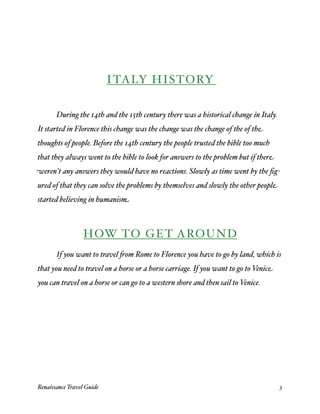ITALY HISTORY



      During the 14th and the 15th century there was a historical change in Italy.
It started in Florence this change was the change was the change of the of the
thoughts of people. Before the 14th century the people trusted the bible too much
that they always went to the bible to look for answers to the problem but if there
weren't any answers they would have no reactions. Slowly as time went by the ﬁg-
ured of that they can solve the problems by themselves and slowly the other people
started believing in humanism



                  HOW TO GET AROUND

      If you want to travel 'om Rome to Florence you have to go by land, which is
that you need to travel on a horse or a horse carriage. If you want to go to Venice
you can travel on a horse or can go to a western shore and then sail to Venice.




Renaissance Travel Guide 
                                                            3
 
