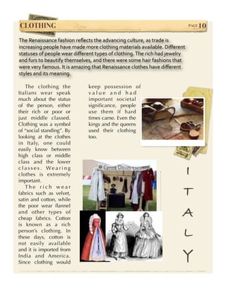CLOTHING!                                                                   PAGE   10
The Renaissance fashion reﬂects the advancing culture, as trade is 
increasing people have made more clothing materials available. Diﬀerent 
statuses of people wear diﬀerent types of clothing. The rich had jewelry 
and furs to beautify themselves, and there were some hair fashions that 
were very famous. It is amazing that Renaissance clothes have diﬀerent 
styles and its meaning.

   The clothing the           keep possession of
Italians wear speak           value and had
much about the status         important societal
of the person, either         signiﬁcance, people
their rich or poor or         use them if hard
just middle classed.          times came. Even the
Clothing was a symbol         kings and the queens
of “social standing”. By      used their clothing
looking at the clothes        too.
in Italy, one could
easily know between
high class or middle
class and the lower
classes. Wearing
clothes is extremely                                                   I
important.
   The rich wear
fabrics such as velvet,
satin and cotton, while
                                                                       T
the poor wear ﬂannel
and other types of
cheap fabrics. Cotton
                                                                       A
is known as a rich
person’s clothing. In
these days, cotton is                                                  L
not easily available
and it is imported from
India and America.
Since clothing would
                                                                       Y
 