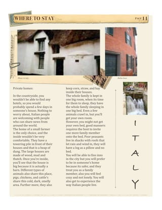 WHERE TO STAY!                                                                       PAGE   11




   Homes in italy.                                                    Italian house




Private homes:                     keep corn, straw, and hay 
                                   inside their houses. 
In the countryside, you            The whole family is kept in 
wouldn’t be able to Wind any       one big room, when its time 
hotels, so you would               for them to sleep, they have 
probably spend a few days in       the whole family sleeping in 
someone’s house. Nothing to        one big bed. Even a few 
worry about, Italian people        animals crawl in, but you’ll 
are welcoming with people          get your own room. 
who can share news from 
around the world. 
The home of a small farmer 
                                   However, you might not get 
                                   your own bed, good manners 
                                   requires the host to invite 
                                                                                      I
is the only choice, and the        one more family member 
inside wouldn’t be very 
comfortable. They have a 
towering pile in front of their 
                                   onto the bed. Poor peasants 
                                   live in shacks with roofs that 
                                   let rain and wind in, they will 
                                                                                      T
houses and that is a heap of       have a log as a pillow and no 
dung. The large houses are 
made of wood, mud and 
thatch. Once you’re inside, 
                                   bed. 
                                   You will be able to Wins inns 
                                   in the city but you will prefer 
                                                                                      A
you’ll see that the house is       to be in someone’s home 
big because it is actually a 
barn. Different types of 
animals also share this place, 
                                   because its safer, and they 
                                   treat you as a family 
                                   member, also you will feel 
                                                                                      L
pigs, chickens, and cattle’s       cozy and not lonely. You will 
share this cold, dark, smelly 
area. Further more, they also 
                                   also get to experience the 
                                   way Italian people live.                           Y
 