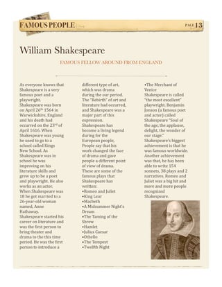 FAMOUS PEOPLE!                                                                 PAGE   13


William Shakespeare
                      FAMOUS FELLOW AROUND FROM ENGLAND



As everyone knows that       different type of art,      •The Merchant of 
Shakespeare is a very        which was drama             Venice 
famous poet and a            during the our period.      Shakespeare is called 
playwright.                  The “Rebirth” of art and    “the most excellent” 
Shakespeare was born         literature had occurred,    playwright. Benjamin 
on April 26th 1564 in        and Shakespeare was a       Jonson (a famous poet 
Warwickshire, England        major part of this          and actor) called 
and his death had            expression.                 Shakespeare “Soul of 
occurred on the 23rd of      Shakespeare has             the age, the applause, 
April 1616. When             become a living legend      delight, the wonder of 
Shakespeare was young        during for the              our stage.” 
he used to go to a           European people,            Shakespeare’s biggest 
school called Kings          People say that his         achievement is that he 
New School. As               work changed the face       was famous worldwide. 
Shakespeare was in           of drama and gave           Another achievement 
school he was                people a different point    was that, he has been  
improving on his             of view of drama.           able to write 154 
literature skills and        These are some of the       sonnets, 38 plays and 2 
grew up to be a poet         famous plays that           narratives. Romeo and 
and playwright. He also      Shakespeare has             Juliet was a big hit and 
works as an actor.           written:                    more and more people 
When Shakespeare was         •Romeo and Juliet           recognized 
18 he got married to a       •King Lear                  Shakespeare. 
26‐year‐old woman            •Macbeth 
named, Anne                  •A Midsummer Night's 
Hathaway.                    Dream 
Shakespeare started his      •The Taming of the 
career on literature and     Shrew 
was the Wirst person to      •Hamlet 
bring theater and            •Julius Caesar 
drama to the this time       •Othello 
period. He was the Wirst     •The Tempest
person to introduce a        •Twelfth Night
 