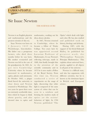 FAMOUS PEOPLE!                                                                                 PAGE   14


Sir Isaac Newton
                                     THE SCIENCE GURU



Newton is an English physicist    mathematics, working out his           Optics' which dealt with light
and mathematician and the         ideas about calculus.                  and color. He has also studied
greatest scientist of this era.        In 1667, Newton returned          a n d p u bl i s h e d wo rk o n
    Isaac Newton was born on      to Cambridge, where he                 history, theology and alchemy.
4 January 1643 in                 became a fellow of Trinity                 During 1687, with the
Woolsthorpe, Lincolnshire.        College. Two years later he            support of his friend Edmond
His father was a prosperous       was appointed second                   Halley, he published his
far mer, who died three           Lucasian Professor of                  greatest work, the
months before he was born.        Mathematics. It was Newton's           'Philosophiae Naturalis
His mother re-married and         reﬂecting telescope, made in           Principia Mathematica.’ This
Newton was left in the care of    1668, that ﬁnally brought him          explains about universal force,
his grandparents. In 1661, he     to the attention of the                gravity, applied to all objects
got into Cambridge                scientiﬁc community and in             in all parts of the universe.
University where he became        1672 he is now made a Fellow               Newton is a difﬁcult man,
interested in mathematics,        of the Royal Society. From             and also has arguments with
optics, physics and astronomy.    this time on, Newton                   different scientists, but he is
In October 1665, a plague         conducted a series of                  known as the dominant ﬁgure
ﬂood forced the university to     experiments on the usage of            in British and European
close down and Newton             light, discovering that white          science.
returned to Woolsthorpe. The      light is composed of the same
two years he spent there were     system of colors that can be
an extremely worthwhile time,     s e e n i n a r a i n b ow a n d
then which he began to think      forming the modern study of
ab out g rav ity, an d als o      optics (or the action/
devoted time to optics and        behaviors of light). In 1704
                                  N e w t o n p u bl i s h e d ' T h e
 