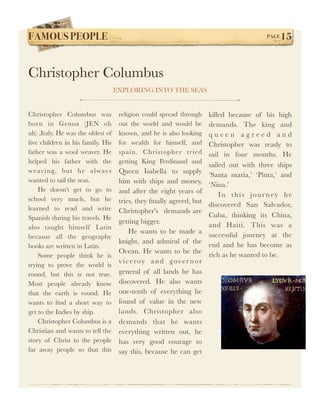FAMOUS PEOPLE!                                                                              PAGE   15


Christopher Columbus
                                   EXPLORING INTO THE SEAS


Christopher Columbus was            religion could spread through     killed because of his high
born in Genoa (JEN oh               out the world and would be        demands. The king and
uh) ,Italy. He was the oldest of    known, and he is also looking     queen agreed and
ﬁve children in his family. His     for wealth for himself, and       Christopher was ready to
father was a wool weaver. He        spain. Christopher tried          sail in four months. He
helped his father with the          getting King Ferdinand and
                                                                      sailed out with three ships
weaving, but he always              Queen Isabella to supply          ‘Santa maria,’ ‘Pinta,’ and
wanted to sail the seas.            him with ships and money,         ‘Nina.’
    He doesn't get to go to         and after the eight years of          I n t h i s j o u r n ey h e
school very much, but he            tries, they ﬁnally agreed, but    discovered San Salvador,
learned to read and write           Christopher’s demands are
Spanish during his travels. He                                        Cuba, thinking its China,
                                    getting bigger.
also taught himself Latin                                             and Haiti. This was a
                                         He wants to be made a
because all the geography                                             successful journey at the
                                    knight, and admiral of the
books are written in Latin.                                           end and he has become as
                                    Ocean. He wants to be the
    Some people think he is                                           rich as he wanted to be.
                                    v i c e roy a n d g ove r n o r
trying to prove the world is
round, but this is not true.        general of all lands he has
Most people already know            discovered. He also wants
that the earth is round. He         one-tenth of everything he
wants to ﬁnd a short way to         found of value in the new
get to the Indies by ship.          lands. Christopher also
    Christopher Columbus is a       demands that he wants
Christian and wants to tell the     everything written out, he
story of Christ to the people       has very good courage to
far away people so that this        say this, because he can get
 