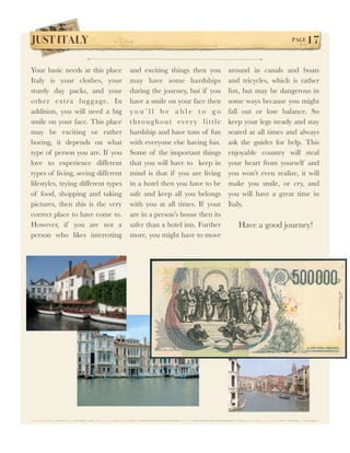 JUST ITALY !                                                                                 PAGE   17

Your basic needs at this place       and exciting things then you       around in canals and boats
Italy is your clothes, your          may have some hardships            and tricycles, which is rather
sturdy day packs, and your           during the journey, but if you     fun, but may be dangerous in
other extra lug g age. In            have a smile on your face then     some ways because you might
addition, you will need a big        you’ll be able to go               fall out or lose balance. So
smile on your face. This place       throughout every little            keep your legs steady and stay
may be exciting or rather            hardship and have tons of fun      seated at all times and always
boring, it depends on what           with everyone else having fun.     ask the guides for help. This
type of person you are. If you       Some of the important things       enjoyable country will steal
love to experience different         that you will have to keep in      your heart from yourself and
types of living, seeing different    mind is that if you are living     you won’t even realize, it will
lifestyles, trying different types   in a hotel then you have to be     make you smile, or cry, and
of food, shopping and taking         safe and keep all you belongs      you will have a great time in
pictures, then this is the very      with you at all times. If your     Italy.
correct place to have come to.       are in a person’s house then its
However, if you are not a            safer than a hotel inn. Further       Have a good journey!
person who likes interesting         more, you might have to move
 