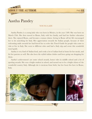 ABOUT THE AUTHOR!                                                                         PAGE   18


Aastha Pandey
                                         YOUNG LADY


	 Aastha Pandey is a young lady who was born in Mexico, in the year 1509. She was born on
March 25th. She then moved to Rome, Italy with her family, and had her further education
there. She enjoyed Rome, and became a roman citizen. Living in Rome all her life encouraged
her to do something for Italy. Her appreciation towards the Italian people, because of their
welcoming smile towards her had forced her to write this Travel Guide for people who come to
visit or live in Italy. She went to different cities and had a Italy trip and wrote this wonderful
travel guide.
	 Aastha is very fond of Italian food, and cooks a lot of italian food at home for her meals, and
for her parents as well. She also loves the stylish italian clothes and loves going out shopping for
them.	

 Aastha’s achievement’s are some school awards, honor roles in middle school and a lot of
sporting awards. She was a bright student in school, and turned out to be a bright citizen of the
wonderful country Italy. Although she is mexican from birth, but her heart lies here in Rome,
Italy.
	
 