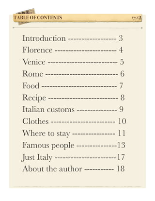 TABLE OF CONTENTS!                        PAGE   2



   Introduction ------------------ 3
   Florence ----------------------- 4
   Venice -------------------------- 5
   Rome --------------------------- 6
   Food ---------------------------- 7
   Recipe -------------------------- 8
   Italian customs --------------- 9
   Clothes ------------------------ 10
   Where to stay ---------------- 11
   Famous people ---------------13
   Just Italy -----------------------17
   About the author ----------- 18
 