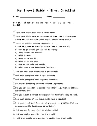 My Travel Guide – Final Checklist
Name: __________________              Date: __________


Use this checklist before you hand in your travel
guide!


!    Does your travel guide have a cover page?

!    Does your travel have an introduction with basic information
    about the renaissance (Who? What? Where? When? Why?)?

!    Have you included detailed information on
    a) which cities to visit (Florence, Rome, and Venice)
    b) how to get around (by land and by water)
    c) local customs and manners
    d) what to wear
    e) what to see and do
    f) what to eat and drink
    g) how to stay safe and healthy
    h) who’s who in the Renaissance (4 PEOPLE)

! Did you write your information in paragraphs?
! Does each paragraph have a topic sentence?
! Does each paragraph have supporting sentences?
! Are all the supporting sentences relevant (important)?
! Did you use connectors to connect your ideas? (e.g., First,   in addition,
    furthermore, etc)

! Did you include a correct bibliography? See homework diary      for help.

! Does each section of your travel guide have a heading?
! Does your travel guide have useful pictures or graphics         that help
    us understand the Renaissance period better?

!    Did you use the same font for similar points?

!    Did you revise and edit your travel guide?

!    Will other people be interested in reading your travel guide?
 