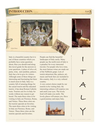 INTRODUCTION!                                                                                     PAGE3




  Italian Dinner                                                                   Italian Wine




Italy is a beautiful country but it is
one of those countries which you
probably have some questions
about, then you should read along
                                         People can find the beautiful
                                         landscapes of Italy easily. Many
                                         people say the north-west of italy is
                                         a paradise for every interested
                                                                                                  I
this travel guide for the answers to     traveler. For people who love wine,
your questions. A place of olive oil,
pasta, wine, and sunshine, palaces.
Italy has a lot to give its visitors.
Although some of these things are
                                         the most famous wines are made out
                                         of the Nebbiolo grape. Lots of
                                         tourist attractions like, palaces, art,
                                         music and book fairs are included in
                                                                                                  T
interesting and fascinating but there    this country. Italy is a very cultural


                                                                                                  A
is much more in Italy. Italy is a        country.
country full of amusing things for       A very correct choice made by our
the casual tourist and the educated      tourists to be visiting Italy. the
tourist, it has deep Roman Catholic      interesting cultures will surprise you
roots. Tourists can live in Italy for    and catch your eyes. The lovely


                                                                                                  L
weeks without any reason to get          food will make you smile. The
bored. The main three cities to be       lovely places will amaze you. Have
visiting in Italy are Florence, Rome,    a good journey and enjoy Italy.
and Venice. These three cities are
the tourists specials an favorites.
The main three cities to be visiting
in Italy are Florence, Rome, and
Venice. These three cities are the
tourists specials and favorites.
                                                                                                  Y
 