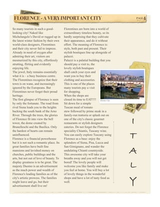 FLORENCE - A VERY IMPORTANT CITY!                                                    PAGE   4
So many tourists in such a good-           Florentines are born into a world of
looking city! Naked like                   extraordinary timeless beauty, so its
Michelangelo’s David or rugged up in       hardly surprising that they cultivate
the latest winter fashion by their own     their appearance, and do it without
world-class designers, Florentines         effort. The meaning of Florence is:
and their city never fail to impress.      style, both past and present. Their
Already in need of oxygen after            stylish boutiques line up alongside of
admiring their art, visitors are           palazzi.
mesmerized by this city, effortlessly      Palazzi is a palatial building that you
strutting, flirting and evidently          should pay a visit to, the
enjoying life.                             lovely stylish boutiques
The jewel, Italy remains essentially       shall catch your eyes and
what it is – a busy business centre.       want you to buy their
The Florentines recognize that their       clothing and accessories.
town is on wane, and increasingly          This is one of the places
ignored by the Europeans. But              many tourists pay a visit
Florentines never forget their proud       for shopping.
heritage.                                  When the shops are
The first glimpse of Florence is seen      closed its time to EAT!!!! Florence City
by only the fortunate. The road from       Sit down for a simple
rival Siena leads you to the heights       Tuscan meal of tomato
backing the south bank of the Arno         stew followed by prime steak in a
River. Through the trees, the glories      family-run trattoria or splash out on
of Florence fit into view the bell
tower, the dome created by
Brunelleschi and the Basilica. Only
                                           one of the city's classic gourmet
                                           restaurants or stylish designers
                                           eateries. Do not forget the Florence
                                                                                      I
the hardest of hearts can remain           speciality Chiantis, Tuscany wine.
uninfluenced.
Florence is a financial powerhouse
                                           You can easily explore Tuscany using
                                           Florence as a base: enjoy the              T
but it is not such a romantic place. Its   splendors of Siena, Pisa, Lucca and
great families have built fine             San Gimignano, and wander the
mansions and lavished money on
churches, public buildings and the
                                           undulating Chianti countryside.
                                           This awesome city will take your
                                                                                      A
arts, but not out of love of beauty. To    breaths away and you will not get
display greatness is to be great. The
majesty Duomo is an advertisement
as the much power and wealth of
                                           bored! The lovely people will
                                           welcome you like family and make
                                           you feel at home. You will buy a lot
                                                                                      L
Florence's leading families as of the      of lovely things in the wonderful
city's artistic prowess. The families
might leave and go, but their
advertisement shall live on!
                                           shops and have a lot of tasty food as
                                           well.                                      Y
 