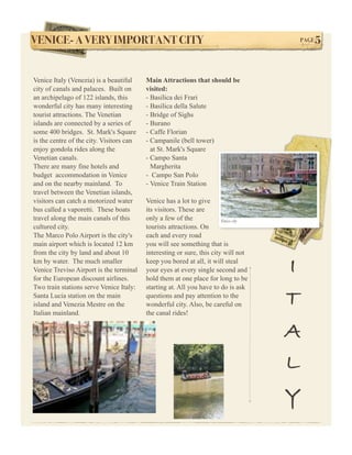 VENICE- A VERY IMPORTANT CITY!                                                        PAGE   5


Venice Italy (Venezia) is a beautiful     Main Attractions that should be
city of canals and palaces. Built on      visited:
an archipelago of 122 islands, this       - Basilica dei Frari
wonderful city has many interesting       - Basilica della Salute
tourist attractions. The Venetian         - Bridge of Sighs
islands are connected by a series of      - Burano
some 400 bridges. St. Mark's Square       - Caffe Florian
is the centre of the city. Visitors can   - Campanile (bell tower)
enjoy gondola rides along the               at St. Mark's Square
Venetian canals.                          - Campo Santa
There are many fine hotels and              Margherita
budget accommodation in Venice            - Campo San Polo
and on the nearby mainland. To            - Venice Train Station
travel between the Venetian islands,
visitors can catch a motorized water      Venice has a lot to give
bus called a vaporetti. These boats       its visitors. These are
travel along the main canals of this      only a few of the             Venice city
cultured city.                            tourists attractions. On
The Marco Polo Airport is the city's      each and every road
main airport which is located 12 km       you will see something that is
from the city by land and about 10        interesting or sure, this city will not
km by water. The much smaller
Venice Treviso Airport is the terminal
for the European discount airlines.
                                          keep you bored at all, it will steal
                                          your eyes at every single second and
                                          hold them at one place for long to be
                                                                                      I
Two train stations serve Venice Italy:    starting at. All you have to do is ask
Santa Lucia station on the main
island and Venezia Mestre on the
                                          questions and pay attention to the
                                          wonderful city. Also, be careful on         T
Italian mainland.                         the canal rides!


                                                                                      A
                                                                                      L
                                                                                      Y
 