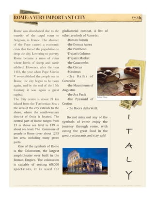 ROME-A VERY IMPORTANT CITY!                                                              PAGE   6

Rome was abandoned due to the             gladiatorial  combat.  A  list  of          
transfer of the papal court to            other symbols of Rome is : 
Avignon, in France. The absence              ‐Roman Forum 
of the Pope caused a economic                ‐the Domus Aurea
crisis that forced the population to         ‐the Pantheon 
drop the city. Lowering to poverty,          ‐Trajan's Column 
Rome became a mass of ruins                  ‐Trajan's Market 
where herds of sheep and cattle              ‐the Catacombs 
nibbled. However, after the year             ‐the Circus 
1418, the year when Pope Martin              ‐Maximus 
V re-established the people see in           ‐ t h e  B a t h s  o f 
Rome, the city began to be born           Caracalla 
again, and by the end of the 15th            ‐the Mausoleum of 
Century it was again a great              Augustus 
capital.                                     ‐the Ara Pacis 
                                                                      Italian Things
The City centre is about 24 km               ‐the  Pyramid  of 
inland from the Tyrrhenian Sea; ;         Cestius 
the area  of  the city  extends  to  the     - the Bocca della Verit.
shore,  where  the  south‐western 
district  of  Ostia  is  located.  The 
central  part  of  Rome  ranges  from 
                                               Do  not  miss  out  any  of  the 
                                            symbols  of  rome  enjoy  the 
                                                                                         I
13  m  above  sea  level  to  139  m        journey  through  rome,  with 
about  sea  level.  The    Commune  of 
people in  Rome cover about  1285 
                                            eating  the  great  food  in  the 
                                            great restaurants and stay safe! 
                                                                                         T
km  area,  including  many  green 


                                                                                         A
parts. 
    One  of  the  symbols of Rome 
is  the  Colosseum,  the  largest 
amphitheater  ever  built  in  the 
Roman  Empire.  The  colosseum 
is  capable  of  seating  60,000 
                                                                                         L
spectators,  it  is  used  for 
                                                                                         Y
 
