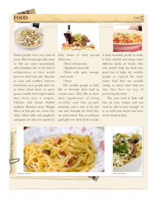 FOOD !                                                                                                PAGE   7




Italian people were very fond of     Italy. Some of their special        it look beautiful, pearls to make
meat. Most foods,especially meat     dishes are:                         it look colorful and many other
or ﬁsh are eaten immediately             - Pasta with porcini            different kinda of beads. This
after slaughter due to the lack of       - Spaghetti meat ball           sure doesn't help the food taste
refrigeration or they would              - Pasta with spicy sausage      good but it helps the wealthy
preserve food with salt. Also,due      and cream                         people to conceal the semi-
to wars and conﬂicts between             - Stews                         rotten food they are actually
local lords, most people don’t try       The wealthy people in Italy     eating, so others don’t ﬁnd out
or know about food, or spices        like to decorate their food in      that they have no way of
grown outside their region unless    certain ways. They like to show     preserving the food.
they lived near a seaport.           their signiﬁcance of being               The tasty food in Italy will
Chicken with fennel, Stuffed         wealthy and like people             stay on your tongue and you
sardines, Roasted swan, Haggis       knowing, and a way to do this       wont be able to have enough of
Meat or ﬁsh pies are eaten very      was also through the food they      it, so hold your hearts and have
often. Meat balls and spaghetti,     ate and cooked. The y would put     lovely meals in Italy.
and pasta are also very special in   gold gild over their food to make




  Spaghetti carconara                                                            Pasta with Porcini
 