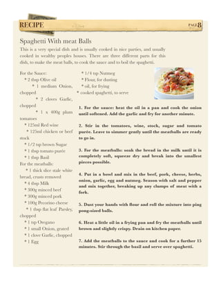 RECIPE!                                                                                  PAGE   8

Spaghetti With meat Balls
This is a very special dish and is usually cooked in nice parties, and usually
cooked in wealthy peoples houses. There are three different parts for this
dish, to make the meat balls, to cook the sauce and to boil the spaghetti.

For the Sauce:                     * 1/4 tsp Nutmeg
   * 2 tbsp Olive oil              * Flour, for dusting
        * 1 medium Onion,          * oil, for frying
chopped                         * cooked spaghetti, to serve
          * 2 cloves Garlic,
chopped                          1. For the sauce: heat the oil in a pan and cook the onion
          * 1 x 400g plum until softened. Add the garlic and fry for another minute.
tomatoes
   * 125ml Red wine              2. Stir in the tomatoes, wine, stock, sugar and tomato
    * 125ml chicken or beef purée. Leave to simmer gently until the meatballs are ready
stock                            to go in.
   * 1/2 tsp brown Sugar
   * 1 tbsp tomato purée         3. For the meatballs: soak the bread in the milk until it is
   * 1 tbsp Basil                completely soft, squeeze dry and break into the smallest
For the meatballs:               pieces possible.
    * 1 thick slice stale white
                                 4. Put in a bowl and mix in the beef, pork, cheese, herbs,
bread, crusts removed
                                 onion, garlic, egg and nutmeg. Season with salt and pepper
   * 4 tbsp Milk
                                 and mix together, breaking up any clumps of meat with a
   * 300g minced beef
                                 fork.
   * 300g minced pork
   * 100g Pecorino cheese        5. Dust your hands with ﬂour and roll the mixture into ping
    * 1 tbsp ﬂat leaf Parsley, pong-sized balls.
chopped
   * 1 tsp Oregano               6. Heat a little oil in a frying pan and fry the meatballs until
   * 1 small Onion, grated       brown and slightly crispy. Drain on kitchen paper.
   * 1 clove Garlic, chopped
   * 1 Egg                       7. Add the meatballs to the sauce and cook for a further 15
                               minutes. Stir through the basil and serve over spaghetti.
 