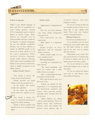 ITALIAN CUSTOMS !                                                                                            PAGE   9

 Italian Language:                          Italian Style:                         academic honor s, and their
                                                                                   telephone number.
 Italian is the ofﬁcial language of         - Appearance is important in               . If you are staying in Italy for
 Italy, and 93% of population are        Italy                                     an extended period of time, it is a
 native Italian speakers. Around            - The way you dress indicates          good idea to have calling cards
 50% of population speak a regional      your status, family background,           made. Never give your business
 dialect as mother tongue. Many          education level                           card in a meeting situation.
 dialects are mutually cant be              - First impressions are last               Dining Etiquette:
 understandable and thus considered      impressions                                    If invited to an Italian house:
 by linguists as separate languages,        - ‘Bella ﬁgura’ is a important              . If an invitation says the dress
 but are not ofﬁcially recognized.       concept                                   is informal, wear stylish clothes that
 Friulian, one of these dialects, is        - Ju d g e p e o p l e o n t h e i r   are still rather formal, i.e., jacket
 spoken by 600,000 people in the         appearance, and are extremely             and tie for men and an elegant
 north east of Italy, which is 1% of     fashion conscious                         dress for women.
 the entire population. Other               - Italian people judge you on               . Punctuality is not a must. You
 norther n minority languages            your conﬁdence level                      may arrive between 15 minutes late
 include Ladin, Slovene, German,                                                   if invited to dinner and up to 30
                                            Meeting Etiquette:
 which enjoys equal recognition with                                               minutes late if invited to a party.
                                             . Greetings are enthusiastic yet
 Italian in the provinces and French,                                                   . If you are invited to a meal,
                                        rather formal.
 which is legally recognized in the                                                bring gift-wrapped such as wine or
                                             . The usual handshake with
 Alpine regions.                                                                   chocolates.
                                        direct eye contact and a smile
     Italian Family Values:             sufﬁces between strangers.                      . If you are invited for dinner
                                             . Once a relationship develops,       and want to send ﬂowers, have
     - The family is always the                                                    them delivered that day.
                                        air-kissing on both cheeks.
  centre of the social Structure
                                             -Wait until invited to move to a
     - Family provides very good
                                        ﬁrst name basis.
  inﬂuences for the members in it
                                             . Italians are guided by ﬁrst
     - In the north, only nuclear
                                        impressions, so it is important that
  families live toghether
                                        you demonstrate propriety and
     - In the south, the extended
                                        respect when greeting people,
  family often live together in one
                                        especially when meeting them for
  house
                                        the ﬁrst time.
     - The family is always the
                                             . Many Italians use calling
  source of emotional and ﬁnancial
                                        cards in social situations. These are
  support for all the members.
                                        slightly larger than traditional
     - Family is always together and
                                        business cards and include the
  should never be in misunderstood
                                        person's name, address, title or
  ﬁghts
                                                        |
 