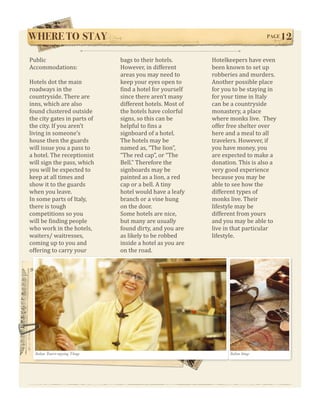 WHERE TO STAY !                                                                          PAGE   12

Public                              bags to their hotels.        Hotelkeepers have even 
Accommodations:                     However, in different        been known to set up 
                                    areas you may need to        robberies and murders. 
Hotels dot the main                 keep your eyes open to       Another possible place 
roadways in the                     Wind a hotel for yourself    for you to be staying in 
countryside. There are              since there aren’t many      for your time in Italy 
inns, which are also                different hotels. Most of    can be a countryside 
found clustered outside             the hotels have colorful     monastery, a place 
the city gates in parts of          signs, so this can be        where monks live.  They 
the city. If you aren’t             helpful to Wins a            offer free shelter over 
living in someone’s                 signboard of a hotel.        here and a meal to all 
house then the guards               The hotels may be            travelers. However, if 
will issue you a pass to            named as, “The lion”,        you have money, you 
a hotel. The receptionist           “The red cap”, or “The       are expected to make a 
will sign the pass, which           Bell.” Therefore the         donation. This is also a 
you will be expected to             signboards may be            very good experience 
keep at all times and               painted as a lion, a red     because you may be 
show it to the guards               cap or a bell. A tiny        able to see how the 
when you leave.                     hotel would have a leafy     different types of 
In some parts of Italy,             branch or a vine hung        monks live. Their 
there is tough                      on the door.                 lifestyle may be 
competitions so you                 Some hotels are nice,        different from yours 
will be Winding people              but many are usually         and you may be able to 
who work in the hotels,             found dirty, and you are     live in that particular 
waiters/ waitresses,                as likely to be robbed       lifestyle. 
coming up to you and                inside a hotel as you are 
offering to carry your              on the road. 




  Italian Tourist enjoying Things                                       Italian things
 