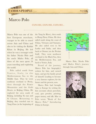 FAMOUS PEOPLE!                                                                          PAGE   16

 Marco Polo
                                 EXPLORE, EXPLORE, EXPLORE...



Marco Polo was one of the             the Yang he River), then south
ﬁrst European merchant,               to Hang Zhou, China. He then
voyager to be able to travel          sailed south along the coast of
across Asia and China and             China, Vietnam and Sumatra.
also to be visiting the Kublai        He also sailed west to Sri
                                      Lanka and India, and then
Khan in Beijing. He left
                                      back to Ormuz (on the Persian
when he was a teenager with
                                      Gulf). They went northwest
his father Nicolo Polo and
                                      overland to the Black Sea, then
his uncle Mafeo Polo, all
                                      the Mediterranean Sea, and
three of the men spent 24                                                  Marco Polo, Nicolo Polo
                                      back to Venice, Italy.
years traveling and exploring                                           and Mafeo Polo’s journey
                                          Proud of the jour ney,
the world.                                                              through Asia and China.
                                      Marco Polo has biography’s
     Polo sailed south from           written for him, and earned
V e n i c e , I t a l y, i n t h e    fame, and got his family proud
Mediterranean Sea to the              of himself. Leading to become
Middle East. They he went             a very famous explorer, for the
southeast overland to Persia,         future and the present, now.
t h e n t h ro u g h t h e Pa m i r       Marco Polo had brought
Mountains and the Gobi                Asia to Europe by writing the
Desert, to Beijing, China. He         ﬁrst accounts about porcelain,
explored the area south of            coal, gun powder, printing,
Beijing, including Yu nan and         paper money, and silk. Mar co
S i Ch u an . Re t ur n in g t o      Polo wrote "Book of Ser
Beijing, they traveled east to        Marco Polo," Introducing
Tang Chao (at the beginning of        China in Europe.
 