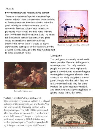 What to do

 Swordsmanship and horsemanship contest
 There are swordsmanship and horsemanship
 contest in Italy. These contests were organized due
 to the frequent wars. People wanted to learn the
 good techniques and movement in order to
 survive in the wars. A lot of men in Italy are
 practicing to use sword and ride horse to be the
 best swordsman and horseman in Italy. The prizes
 for the winners in these contests are the great
                                                                  http://www.chicagoswordplayguild.com/c/
 sword and fast horse. Travellers who are                         media/historic/italian14thc_Fol96.jpg

 interested in any of these, it would be a great       Illustration of people competing with swords
 experience to participate in these contests. For the
 detailed informations, go to the blue building next
 to the colosseum in Rome.
                                                 Card game
                                                                         The card game was newly introduced in
                                                                         recent decades. The rule of this game is
                                                                         not complicated. You only need the
                                                                         people and deck of cards to play this
                                                                         game. It is very fun to bet something for
                                                                         winning this card game. The cost of the
                                                                         cards are not really cheap but it is very
                                                                         joyful. People who think that they are
                                                                         lucky or smart should play this game
                  http://img2.allposters.com/images/FIP/GB-00014-C.jpg
                                                                         because this game requires some luck
                                                                         and brain. You can ask pressing house to
               People playing card game
                                                                         get the source to buy this cards.

"Calcio Fiorentino", Florence(Sports)
This sports is very popular in Italy. It is played
in teams of 27, using both feet and hands. You
can score goals by throwing the ball to the
designated spot. The ﬁeld of this sports sand.
Moreover, there are main referee, six linesmen
and a ﬁeld master. This sports requires good
tactics and teamwork. I think this is a very
well-organized sports. Therefore, you should                                              http://rugbipensador.ﬁles.wordpress.com/2008/06/

try this sports whenever you visit Florence.                                              calcio_ﬁorentino_1688.jpg

                                                                                  Illustration of the Calcio Fiorentino
 