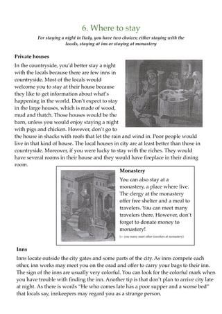 6. Where to stay
          For staying a night in Italy, you have two choices; either staying with the
                        locals, staying at inn or staying at monastery

Private houses
In the countryside, you’d better stay a night
with the locals because there are few inns in
countryside. Most of the locals would
welcome you to stay at their house because
they like to get information about what’s
happening in the world. Don’t expect to stay
in the large houses, which is made of wood,
mud and thatch. Those houses would be the
barn, unless you would enjoy staying a night
with pigs and chicken. However, don’t go to
the house in shacks with roofs that let the rain and wind in. Poor people would
live in that kind of house. The local houses in city are at least better than those in
countryside. Moreover, if you were lucky to stay with the riches. They would
have several rooms in their house and they would have ﬁreplace in their dining
room.
                                                Monastery
                                                   You can also stay at a
                                                   monastery, a place where live.
                                                   The clergy at the monastery
                                                   offer free shelter and a meal to
                                                   travelers. You can meet many
                                                   travelers there. However, don’t
                                                   forget to donate money to
                                                   monastery!
                                                   (<- you many meet other travelers at monastery)



Inns
Inns locate outside the city gates and some parts of the city. As inns compete each
other, inn works may meet you on the orad and offer to carry your bags to their inn.
The sign of the inns are usually very colorful. You can look for the colorful mark when
you have trouble with ﬁnding the inn. Another tip is that don’t plan to arrive city late
at night. As there is words “He who comes late has a poor supper and a worse bed”
that locals say, innkeepers may regard you as a strange person.
 