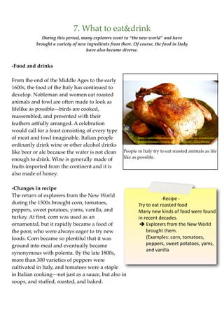 7. What to eat&drink
              During this period, many explorers went to “the new world” and have
           brought a variety of new ingredients from there. Of course, the food in Italy
                                    have also became diverse.


-Food and drinks

From the end of the Middle Ages to the early
1600s, the food of the Italy has continued to
develop. Nobleman and women eat roasted
animals and fowl are often made to look as
lifelike as possible—birds are cooked,
reassembled, and presented with their
feathers artfully arranged. A celebration
would call for a feast consisting of every type
of meat and fowl imaginable. Italian people                   https://ssl109.webhosting.optonline.net/on-the-go-gourmet.com/
                                                              merchantmanager/images/uploads/Roasted%20Chicken.jpg
ordinarily drink wine or other alcohol drinks
like beer or ale because the water is not clean        People in Italy try to eat roasted animals as life
                                                       like as possible.
enough to drink. Wine is generally made of
fruits imported from the continent and it is
also made of honey.

-Changes in recipe
The return of explorers from the New World
                                                                           ‐Recipe ‐
during the 1500s brought corn, tomatoes,                       Try to eat roasted food
peppers, sweet potatoes, yams, vanilla, and                    Many new kinds of food were found 
turkey. At ﬁrst, corn was used as an                           in recent decades.
ornamental, but it rapidly became a food of                      Explorers from the New World 
the poor, who were always eager to try new                         brought them.
foods. Corn became so plentiful that it was                        (Examples: corn, tomatoes, 
ground into meal and eventually became                             peppers, sweet potatoes, yams, 
                                                                   and vanilla
synonymous with polenta. By the late 1800s,
more than 300 varieties of peppers were
cultivated in Italy, and tomatoes were a staple
in Italian cooking—not just as a sauce, but also in
soups, and stuffed, roasted, and baked.
 