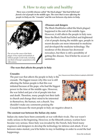 8. How to stay safe and healthy
                 There was a terrible disease called “the black plague” that had killed and
                feared a lot of people in the middle ages. The wars that is now affecting the
                people in Italy are the “crusades” and the war between city states in Italy.


http://www.mindfully.org/GE/GE3/Bubonic-Plague-      -Diseases and dangers
Sequenced.htm
                                                     The Black Death(also called the black plague)
                                                     happened in the end of the middle Ages.
                                                     However, it still affects the people in Italy now.
                                                     Since the Black Death had killed and frightened
                                                     a lot of people during the middle ages, people in
                                                     recent decades are more interested in medicine
                                                     and developed the medicine technology. The
                                                     incidence of this disease has decreased
  The rat was the cause of the black                 nowadays, but there is still a possibility of
  plague. It has wiped out hundreds of               getting this disease. You’d better be aware of
  millions people world-wide, including
  one-third of Europe's population in the            sanitation.
  14th century.


      -The wars that affects the people in Italy

      Crusades                                            http://blog.naver.com/lkhistory?Redirect=Log&logNo=20065334987
      The past war that affects the people in Italy is the
      crusade. The biggest reason why this war is still
      affecting the Italian people is that this war
      initiated because of the pope, who had the biggest
      power in the time of the middle ages. However,
      the war failed and put a lot of people into fear
      and death. Therefore, many people lost their faith
      to church and change their mind to be interested
      in themselves, the human, not a church. You
      shouldn’t make any comments praising the
      Crusade because the most people in Italy are negative about it.

 The constant war between the Italian city states
 Italian city states have been constantly at war with their rivals. The war wasn’t
 really serious in the beginning. However, in the ﬁfteenth century, warfare have
 became very serious. Since Italy was invaded by the French, Italy hired many
 engineers and designers to develop the technology for defence and attack. If war
 between states started, you’d be better to stay in buildings in order to avoid the bad
 happenings.
                                                                                                 (from the textbook)
 