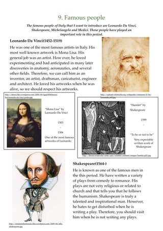 9. Famous people
                       The famous people of Italy that I want to introduce are Leonardo Da Vinci,
                          Shakespeare, Michelangelo and Medici. Those people have played an
                                             important role in this period.

     Leonardo Da Vinci(1452-1519)
     He was one of the most famous artists in Italy. His
     most well known artwork is Mona Lisa. His
     general job was an artist. How ever, he loved
     experimenting and had anticipated in many later
     discoveries in anatomy, aeronautics, and several
     other ﬁelds. Therefore, we can call him as an
     inventor, an artist, draftsman, caricaturist, engineer
     and architect. He loved his artworks when he was
     alive, so we should respect his artworks.
http://dmsra.ﬁles.wordpress.com/2009/04/lgpp30545mona-                                     http://upload.wikimedia.org/wikipedia/commons/b/ba/
lisa-leonardo-da-vinci-poster.jpg                                                          Leonardo_self.jpg



                                                                                                                           “Hamlet” by
                                           “Mona Lisa” by                                                                  Shakespeare
                                           Leonardo Da Vinci

                                                                                                                                       1599
                                                         1503
                                                                                                                                          -
                                                            -
                                                         1506
                                                                                                                           “To be or not to be”
                                           One of the most famous
                                                                                                                                Very expectable
                                           artworks of Leonardo
                                                                                                                                written work of
                                                                                                                                 Shakespeare


                                                                       http://library.wustl.edu/units/spec/exhibits/enchant/images/hamlet-gill1.jpg



                                                                  Shakespeare(1564-)
                                                                  He is known as one of the famous men in
                                                                  the this period. He have written a variety
                                                                  of plays from comedy to romance. His
                                                                  plays are not very religious or related to
                                                                  church and that tells you that he follows
                                                                  the humanism. Shakespeare is truly a
                                                                  talented and inspirational man. However,
                                                                  he hates to get disturbed when he is
                                                                  writing a play. Therefore, you should visit
                                                                  him when he is not writing any plays.
    http://stantonssheetmusic.ﬁles.wordpress.com/2009/04/silly-
    shakespeare.jpg
 