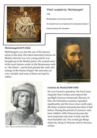 “Pietà” sculpted by “Michelangelo”
                                                                 1499


                                                                 Michelangeloʼs very famous artwork.


                                                                 An important work as it balances the renaissance ideals of

                                                                 classical beauty with naturalism.




             http://stldesignworld.ﬁles.wordpress.com/2009/03/
             michelangelo27s_pieta_5450_cropncleaned1.jpg




Michelangelo(1475-1564)
Michelangelo was also the one of the famous
artists of the Italy. His talent interested Lorenzo de
Medici when he was very young and he was
brought up in the Medici palace. He created some
of the most famous works in the Renaissance such
as “the Peieta”, and he had painted the walls and
ceilings of the Sistine Chapel. His artworks are
very valuable and some of those are kept by
nobles.
                                                                                       http://www.shoshone.k12.id.us/renaissance/images/
                                                                                       michel.jpg




                                                                  Lorenzo de Medici(1449-1492)
                                                                  He was Cosimo’s grandson. He lived more
                                                                  elegantly than Cosimo and enjoyed the
                                                                  spotlight of power immensely. Because of
                                                                  him, the Florentine economy expanded
                                                                  signiﬁcantly and the lower class could enjoy
                                                                  the better comfort and protection than it had
                                                                  before. During the period of Lorenzo’s rule,
                                                                  from 14468 to 1492, Florence became the
                                                                  most important city-state in Italy and the
                                                                  most beautiful city. You would get things
                                                                  relatively cheap in Florence and it’s because
 http://courses.cit.cornell.edu/hist151/Images/LMedici.jpg        of him.
 