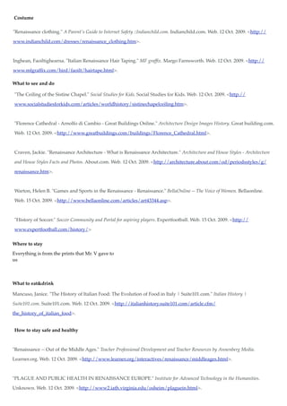 Costume

"Renaissance clothing." A Parent's Guide to Internet Safety ::Indianchild.com. Indianchild.com. Web. 12 Oct. 2009. <http://

www.indianchild.com/dresses/renaissance_clothing.htm>.



Inghean, Faoiltighearna. "Italian Renaissance Hair Taping." MF grafﬁx. Margo Farnsworth. Web. 12 Oct. 2009. <http://

www.mfgrafﬁx.com/hird/faoilt/hairtape.html>.

What to see and do

"The Ceiling of the Sistine Chapel." Social Studies for Kids. Social Studies for Kids. Web. 12 Oct. 2009. <http://

www.socialstudiesforkids.com/articles/worldhistory/sistinechapelceiling.htm>.



"Florence Cathedral - Arnolfo di Cambio - Great Buildings Online." Architecture Design Images History. Great building.com.

Web. 12 Oct. 2009. <http://www.greatbuildings.com/buildings/Florence_Cathedral.html>.



Craven, Jackie. "Renaissance Architecture - What is Renaissance Architecture." Architecture and House Styles - Architecture

and House Styles Facts and Photos. About.com. Web. 12 Oct. 2009. <http://architecture.about.com/od/periodsstyles/g/

renaissance.htm>.



Warton, Helen B. "Games and Sports in the Renaissance - Renaissance." BellaOnline -- The Voice of Women. Bellaonline.

Web. 15 Oct. 2009. <http://www.bellaonline.com/articles/art43344.asp>.



"History of Soccer." Soccer Community and Portal for aspiring players. Expertfootball. Web. 15 Oct. 2009. <http://

www.expertfootball.com/history/>


Where to stay

Everything is from the prints that Mr. V gave to
us



What to eat&drink

Mancuso, Janice. "The History of Italian Food: The Evolution of Food in Italy | Suite101.com." Italian History |

Suite101.com. Suite101.com. Web. 12 Oct. 2009. <http://italianhistory.suite101.com/article.cfm/

the_history_of_italian_food>.


How to stay safe and healthy



"Renaissance -- Out of the Middle Ages." Teacher Professional Development and Teacher Resources by Annenberg Media.

Learner.org. Web. 12 Oct. 2009. <http://www.learner.org/interactives/renaissance/middleages.html>.



"PLAGUE AND PUBLIC HEALTH IN RENAISSANCE EUROPE." Institute for Advanced Technology in the Humanities.

Unknown. Web. 12 Oct. 2009. <http://www2.iath.virginia.edu/osheim/plaguein.html>.
 