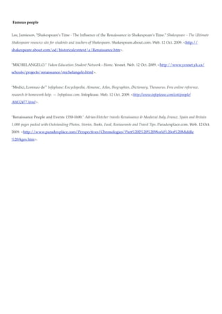Famous people


Lee, Jamieson. "Shakespeare's Time - The Inﬂuence of the Renaissance in Shakespeare's Time." Shakespeare – The Ultimate

Shakespeare resource site for students and teachers of Shakespeare. Shakespeare.about.com. Web. 12 Oct. 2009. <http://

shakespeare.about.com/od/historicalcontext/a/Renaissance.htm>.



"MICHELANGELO." Yukon Education Student Network - Home. Yesnet. Web. 12 Oct. 2009. <http://www.yesnet.yk.ca/

schools/projects/renaissance/michelangelo.html>.



"Medici, Lorenzo de'" Infoplease: Encyclopedia, Almanac, Atlas, Biographies, Dictionary, Thesaurus. Free online reference,

research & homework help. — Infoplease.com. Infoplease. Web. 12 Oct. 2009. <http://www.infoplease.com/ce6/people/

A0832477.html>.



"Renaissance People and Events 1350-1600." Adrian Fletcher travels Renaissance & Medieval Italy, France, Spain and Britain

1,000 pages packed with Outstanding Photos, Stories, Books, Food, Restaurants and Travel Tips. Paradoxplace.com. Web. 12 Oct.

2009. <http://www.paradoxplace.com/Perspectives/Chronologies/Part%202%20%20World%20of%20Middle

%20Ages.htm>.
 