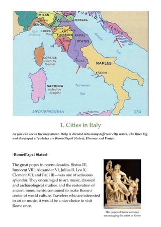 1. Cities in Italy
As you can see in the map above, Italy is divided into many different city states. The three big
and developed city states are Rome(Papal States), Florence and Venice.




-Rome(Papal States)-

The great popes in recent decades- Sixtus IV,
Innocent VIII, Alexander VI, Julius II, Leo X,
Clement VII, and Paul III—was one of sensuous
splendor. They encouraged to art, music, classical
and archaeological studies, and the restoration of
ancient monuments, continued to make Rome a
center of world culture. Travelers who are interested
in art or music, it would be a nice choice to visit
Rome once.                                                       http://www.aboutroma.com/art-culture-
                                                                 rome.html

                                                                  The popes of Rome are keep
                                                                 encouraging the artist in Rome
 