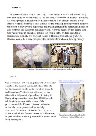 -Florence-


     Florence is located in northern Italy. This city state is a very rich state in Italy.
  People in Florence raise money by the silk, cotton and wool industries. Trade also
  has made people in Florence rich. Florence trades a lot of cloth materials with
  other city states. Florence is also famous for the banking. Some people in Florence
  raise their money by lending money and making interests to borrowers. Florence
  was center of the European banking system. Florence people in this period don’t
  really contribute in churches, not like the people in the middle ages. Since
  Florence is a rich city, the prices of things in Florence would be very cheap.
  Florence would be a very nice place for the travellers who are lacking money.




           http://en.wikivisual.com/images/a/a4/Wool.www.usda.gov.jpg

                             Two things Florence is famous for: texture industry and banking



    -Venice-
                                                                          http://www.surreyartists.co.uk/aaw/websites/

Venice was built entirely on piles sunk into marshy                       surreyartists/ﬁne-art-prints/venice3.jpg


islands at the head of the Adriatic Sea. This city
has hundreds of canals, which function as roads
and highways. Venice is one of the developed
cities of the Italy. A lot of people are in living in
Venice of a population more than 150000 people.
All the citizens were at the mercy of the
government. Like Florence, Venice had many
artists who were patronized by wealthy
merchants. Venetians referred to their city as a
republic, which is a form of democracy. Therefore,
                                                                         Venice has hundreds of canals and it
all people who are visiting Venice would be treated                        function as roads and highways.
fairly and equally.
 