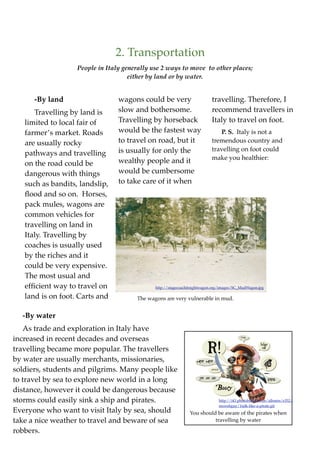 2. Transportation
                   People in Italy generally use 2 ways to move to other places;
                                     either by land or by water.


      -By land                   wagons could be very                      travelling. Therefore, I
      Travelling by land is      slow and bothersome.                      recommend travellers in
   limited to local fair of      Travelling by horseback                   Italy to travel on foot.
   farmer’s market. Roads        would be the fastest way                     P. S. Italy is not a
   are usually rocky             to travel on road, but it                 tremendous country and
                                 is usually for only the                   travelling on foot could
   pathways and travelling
                                                                           make you healthier:
   on the road could be          wealthy people and it
   dangerous with things         would be cumbersome
   such as bandits, landslip,    to take care of it when
   ﬂood and so on. Horses,
   pack mules, wagons are
   common vehicles for
   travelling on land in
   Italy. Travelling by
   coaches is usually used
   by the riches and it
   could be very expensive.
   The most usual and
   efﬁcient way to travel on                  http://stagecoachfreightwagon.org/images/SC_MudWagon.jpg

   land is on foot. Carts and          The wagons are very vulnerable in mud.


  -By water
    As trade and exploration in Italy have
increased in recent decades and overseas
travelling became more popular. The travellers
by water are usually merchants, missionaries,
soldiers, students and pilgrims. Many people like
to travel by sea to explore new world in a long
distance, however it could be dangerous because
storms could easily sink a ship and pirates.                                  http://i43.photobucket.com/albums/e352/
                                                                              mswebguy/1talk-like-a-pirate.gif
Everyone who want to visit Italy by sea, should                You should be aware of the pirates when
take a nice weather to travel and beware of sea                          travelling by water

robbers.
 