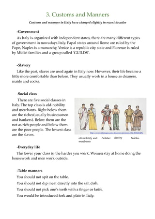 3. Customs and Manners
          Customs and manners in Italy have changed slightly in recent decades


   -Government
   As Italy is organized with independent states, there are many different types
of government in nowadays Italy. Papal states around Rome are ruled by the
Pope, Naples is a monarchy, Venice is a republic city state and Florence is ruled
by Midici families and a group called ‘GUILDS’.


   -Slavery
    Like the past, slaves are used again in Italy now. However, their life became a
little more comfortable than before. They usually work in a house as cleaners,
maids and cooks.


   -Social class
    There are ﬁve social classes in
Italy. The top class is old-nobility
and merchants. Right below them
are the riches(usually businessmen
and bankers). Below them are the
not as rich people and below them
are the poor people. The lowest class
                                                     http://www.dkimages.com/discover/previews/752/805629.JPG
are the slaves.
                                            old-nobility and     Soldier      slavery           Nobles
                                            merchants

   -Everyday life
  The lower your class is, the harder you work. Women stay at home doing the
housework and men work outside.


   -Table manners
   You should not spit on the table.
   You should not dip meat directly into the salt dish.
   You should not pick one’s teeth with a ﬁnger or knife.
   You would be introduced fork and plate in Italy.
 