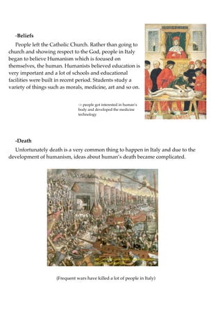 -Beliefs
   People left the Catholic Church. Rather than going to
church and showing respect to the God, people in Italy
began to believe Humanism which is focused on
themselves, the human. Humanists believed education is
very important and a lot of schools and educational
facilities were built in recent period. Students study a
variety of things such as morals, medicine, art and so on.


                                -> people got interested in human’s
                                body and developed the medicine                    http://gcsehistory.wikispaces.com/ﬁle/view/
                                technology                                         renaissance.jpg/30399727




  -Death
  Unfortunately death is a very common thing to happen in Italy and due to the
development of humanism, ideas about human’s death became complicated.




                                         http://www.bbc.co.uk/history/worldwars/images/
                                         war_tech_gal_constant.jpg




                     (Frequent wars have killed a lot of people in Italy)
 
