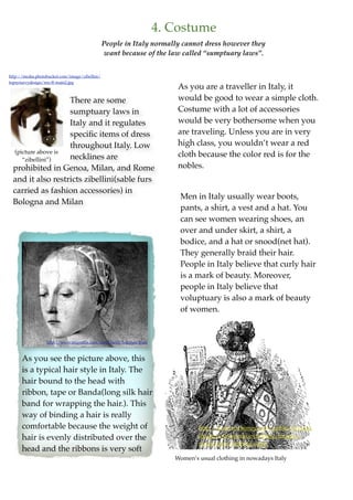 4. Costume
                                                People in Italy normally cannot dress however they
                                                want because of the law called “sumptuary laws”.


http://media.photobucket.com/image/zibellini/
topsyturvydesign/ren-ff-main2.jpg
                                                                          As you are a traveller in Italy, it
                    There are some                                        would be good to wear a simple cloth.
                    sumptuary laws in                                     Costume with a lot of accessories
                    Italy and it regulates                                would be very bothersome when you
                    speciﬁc items of dress                                are traveling. Unless you are in very
                    throughout Italy. Low                                 high class, you wouldn’t wear a red
  (picture above is
                    necklines are                                         cloth because the color red is for the
     “zibellini”)
  prohibited in Genoa, Milan, and Rome                                    nobles.
  and it also restricts zibellini(sable furs
  carried as fashion accessories) in
                                                                          Men in Italy usually wear boots,
  Bologna and Milan
                                                                          pants, a shirt, a vest and a hat. You
                                                                          can see women wearing shoes, an
                                                                          over and under skirt, a shirt, a
                                                                          bodice, and a hat or snood(net hat).
                                                                          They generally braid their hair.
                                                                          People in Italy believe that curly hair
                                                                          is a mark of beauty. Moreover,
                                                                          people in Italy believe that
                                                                          voluptuary is also a mark of beauty
                                                                          of women.


                  http://www.mfgrafﬁx.com/hird/faoilt/hairtape.html



      As you see the picture above, this
      is a typical hair style in Italy. The
      hair bound to the head with
      ribbon, tape or Banda(long silk hair
      band for wrapping the hair.). This
      way of binding a hair is really
      comfortable because the weight of                                          http://karenswhimsy.com/public-domain-
      hair is evenly distributed over the                                        images/renaissance-clothing/images/
                                                                                 renaissance-clothing-4.jpg
      head and the ribbons is very soft
                                                                         Women’s usual clothing in nowadays Italy
 