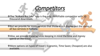 Competitors
The “Kolkata Bus Info” App is the only identifiable competitor with 10
thousand downloads.
But we provide far more services that those which display just the route of
all bus services in Kolkata.
Also, we provide these services keeping in mind the time and money
spend on the travel.
More options on types of travel ( Economic, Time Saver, Cheapest) are also
available.
 