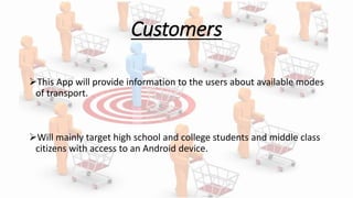 Customers
This App will provide information to the users about available modes
of transport.
Will mainly target high school and college students and middle class
citizens with access to an Android device.
 