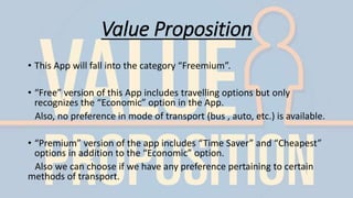 Value Proposition
• This App will fall into the category “Freemium”.
• “Free” version of this App includes travelling options but only
recognizes the “Economic” option in the App.
Also, no preference in mode of transport (bus , auto, etc.) is available.
• “Premium” version of the app includes “Time Saver” and “Cheapest”
options in addition to the “Economic” option.
Also we can choose if we have any preference pertaining to certain
methods of transport.
 