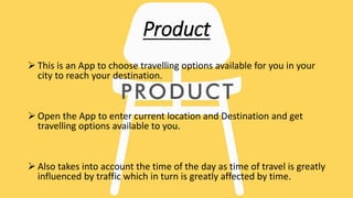Product
 This is an App to choose travelling options available for you in your
city to reach your destination.
 Open the App to enter current location and Destination and get
travelling options available to you.
 Also takes into account the time of the day as time of travel is greatly
influenced by traffic which in turn is greatly affected by time.
 