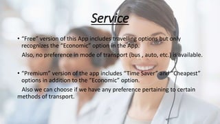 Service
• “Free” version of this App includes travelling options but only
recognizes the “Economic” option in the App.
Also, no preference in mode of transport (bus , auto, etc.) is available.
• “Premium” version of the app includes “Time Saver” and “Cheapest”
options in addition to the “Economic” option.
Also we can choose if we have any preference pertaining to certain
methods of transport.
 