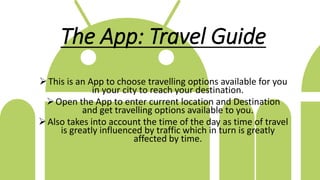 The App: Travel Guide
This is an App to choose travelling options available for you
in your city to reach your destination.
Open the App to enter current location and Destination
and get travelling options available to you.
Also takes into account the time of the day as time of travel
is greatly influenced by traffic which in turn is greatly
affected by time.
 