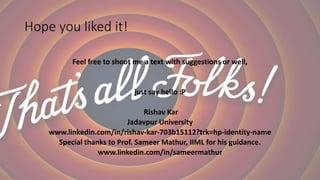 Hope you liked it!
Feel free to shoot me a text with suggestions or well,
just say hello :P
Rishav Kar
Jadavpur University
www.linkedin.com/in/rishav-kar-703b15112?trk=hp-identity-name
Special thanks to Prof. Sameer Mathur, IIML for his guidance.
www.linkedin.com/in/sameermathur
 