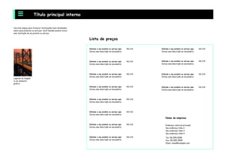 Use este espaço para fornecer informações mais detalhadas
sobre seus produtos ou serviços. Você também poderá incluir
uma ilustração de um produto ou serviço.
Título principal interno
Endereço cmercial principal
Seu endereço linha 2
Seu endereço linha 3
Seu endereço linha 4
Tel: 55-555-5555
Fax: 55-555-5555
Email: nome@example.com
Lista de preços
Informe o seu produto ou serviço aqui
Inclua uma descrição se necessário.
R$ 0,00
Informe o seu produto ou serviço aqui
Inclua uma descrição se necessário.
R$ 0,00
Informe o seu produto ou serviço aqui
Inclua uma descrição se necessário.
R$ 0,00
Informe o seu produto ou serviço aqui
Inclua uma descrição se necessário.
R$ 0,00
Informe o seu produto ou serviço aqui
Inclua uma descrição se necessário.
R$ 0,00
Informe o seu produto ou serviço aqui
Inclua uma descrição se necessário.
R$ 0,00
Informe o seu produto ou serviço aqui
Inclua uma descrição se necessário.
R$ 0,00
Informe o seu produto ou serviço aqui
Inclua uma descrição se necessário.
R$ 0,00
Informe o seu produto ou serviço aqui
Inclua uma descrição se necessário.
R$ 0,00
Informe o seu produto ou serviço aqui
Inclua uma descrição se necessário.
R$ 0,00
Informe o seu produto ou serviço aqui
Inclua uma descrição se necessário.
R$ 0,00
Informe o seu produto ou serviço aqui
Inclua uma descrição se necessário.
R$ 0,00
Legenda da imagem
ou do elemento
gráfico.
Nome da empresa
 