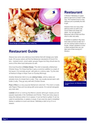 Restaurant Guide
Abacos has some very delicious local dishes that will indulge your taste
buds. Of course visitors will find the Bahamian standards of Conch Frit-
ters, cracked conch, conch salad, grouper fingers but they should also try
some of the other local delicacies as well.
One local favorite is Chicken Souse. This dish is basically a Bahamian
Chicken Soup. For those that like it spicy a common addition is a dash of
hot sauce. It is normally served with grits or a Johnny cake. Try this dish
at Harbour’s Edge in Hope Town on Sunday Mornings.
Another Bahamian dish to try are Johnny Cakes. Johnny cakes are
actually more of a bread than a cake. They are usually served warm with
butter or jelly. They go very well with Chicken Souse.
Peas n Rice is a very popular Bahamian side dish. This dish is made
with Pigeon Peas and rice along with some spices. It is served alongside
any main dish.
Lobster which is nothing like Maine Lobster although maybe just as
popular especially in the Caribbean and Florida. There are many ways to
enjoy this delicacy when it is in season. It can be fried or grilled. It can be
used on sandwiches, in salads or soups. It can even be used in breakfast
dishes in addition to lunch and dinner. Definitely a dish to try if it is in
season.
Restaurant
2 Shorty’s Takeaway is a great
place to get lunch in Green Turtle
Cay. The Cracked Conch is very
delicious and is probably the dish
to get.
However there are many other
delicious items as well to eat .
Conch fritters are cheap and
delish. You can also get a
Bahamian side of Peas and Rice
which is also very tasty.
In addition to seafood, they have
basic take out food as well. So if
you are craving a piece of pizza, a
burger, chicken sandwich or even
a steak sandwich then you can
take care of that craving at 2
Shorty’s
Cracked Conch at 2 Shorty’s Green
Turtle
Conch Burger at Pineapples Green Turtle Cay
Page 11
 