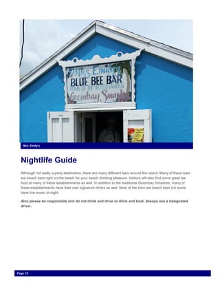 Nightlife Guide
Although not really a party destination, there are many different bars around the island. Many of these bars
are beach bars right on the beach for your beach drinking pleasure. Visitors will also find some great bar
food at many of these establishments as well. In addition to the traditional Goombay Smashes, many of
these establishments have their own signature drinks as well. Most of the bars are beach bars but some
have live music at night.
Also please be responsible and do not drink and drive or drink and boat. Always use a designated
driver.
Mrs. Emily’s
Page 15
 